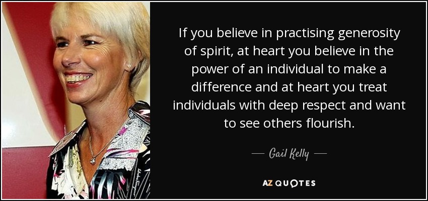 If you believe in practising generosity of spirit, at heart you believe in the power of an individual to make a difference and at heart you treat individuals with deep respect and want to see others flourish. - Gail Kelly