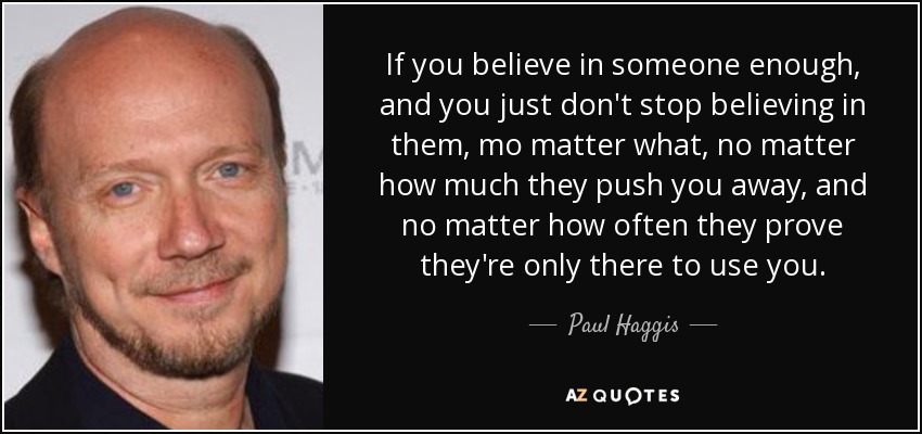 If you believe in someone enough, and you just don't stop believing in them, mo matter what, no matter how much they push you away, and no matter how often they prove they're only there to use you. - Paul Haggis