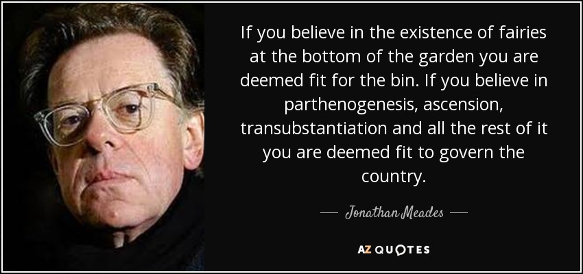 If you believe in the existence of fairies at the bottom of the garden you are deemed fit for the bin. If you believe in parthenogenesis, ascension, transubstantiation and all the rest of it you are deemed fit to govern the country. - Jonathan Meades