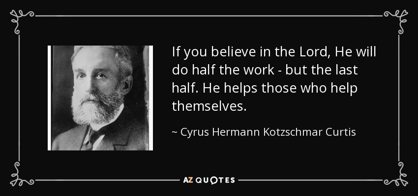 If you believe in the Lord, He will do half the work - but the last half. He helps those who help themselves. - Cyrus Hermann Kotzschmar Curtis