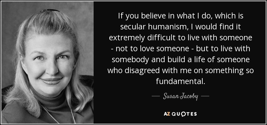 If you believe in what I do, which is secular humanism, I would find it extremely difficult to live with someone - not to love someone - but to live with somebody and build a life of someone who disagreed with me on something so fundamental. - Susan Jacoby