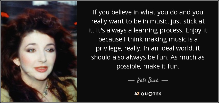 If you believe in what you do and you really want to be in music, just stick at it. It's always a learning process. Enjoy it because I think making music is a privilege, really. In an ideal world, it should also always be fun. As much as possible, make it fun. - Kate Bush