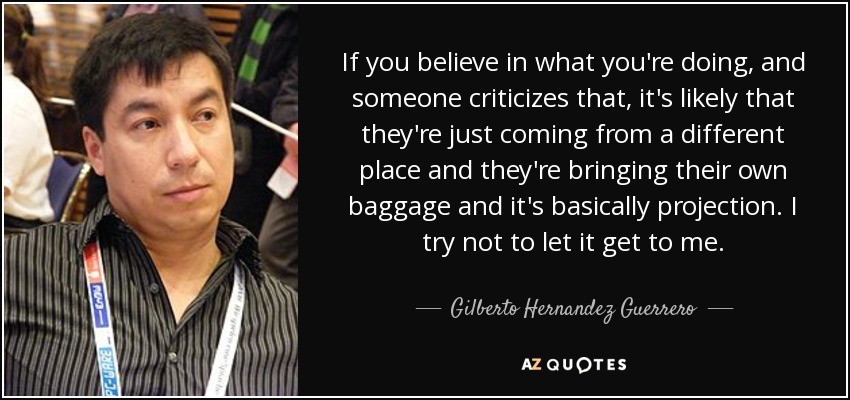 If you believe in what you're doing, and someone criticizes that, it's likely that they're just coming from a different place and they're bringing their own baggage and it's basically projection. I try not to let it get to me. - Gilberto Hernandez Guerrero
