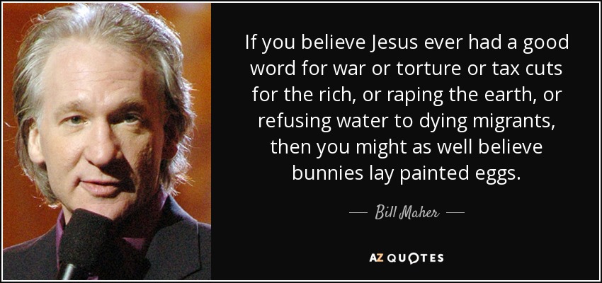 If you believe Jesus ever had a good word for war or torture or tax cuts for the rich, or raping the earth, or refusing water to dying migrants, then you might as well believe bunnies lay painted eggs. - Bill Maher