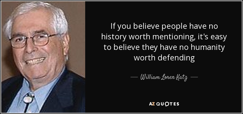If you believe people have no history worth mentioning, it's easy to believe they have no humanity worth defending - William Loren Katz