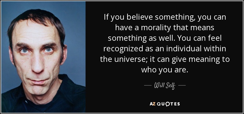 If you believe something, you can have a morality that means something as well. You can feel recognized as an individual within the universe; it can give meaning to who you are. - Will Self