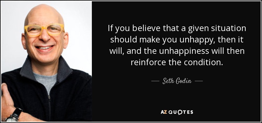 If you believe that a given situation should make you unhappy, then it will, and the unhappiness will then reinforce the condition. - Seth Godin