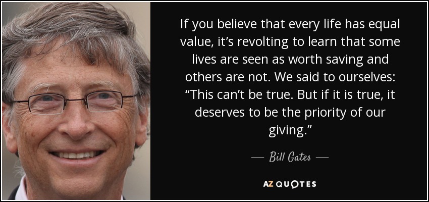 If you believe that every life has equal value, it’s revolting to learn that some lives are seen as worth saving and others are not. We said to ourselves: “This can’t be true. But if it is true, it deserves to be the priority of our giving.” - Bill Gates