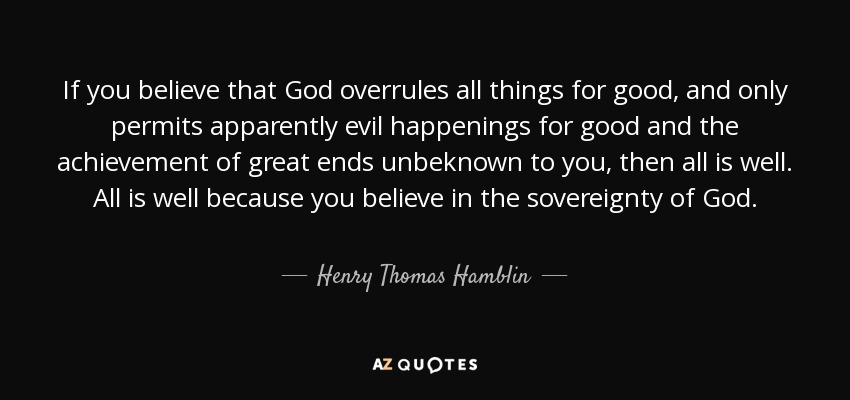 If you believe that God overrules all things for good, and only permits apparently evil happenings for good and the achievement of great ends unbeknown to you, then all is well. All is well because you believe in the sovereignty of God. - Henry Thomas Hamblin