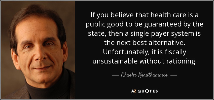 If you believe that health care is a public good to be guaranteed by the state, then a single-payer system is the next best alternative. Unfortunately, it is fiscally unsustainable without rationing. - Charles Krauthammer