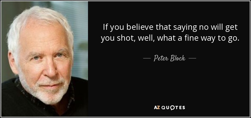 If you believe that saying no will get you shot, well, what a fine way to go. - Peter Block