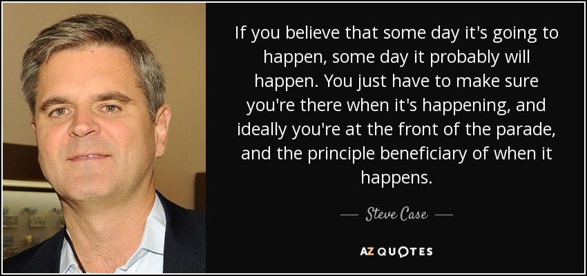 If you believe that some day it's going to happen, some day it probably will happen. You just have to make sure you're there when it's happening, and ideally you're at the front of the parade, and the principle beneficiary of when it happens. - Steve Case