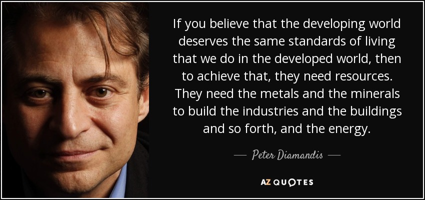 If you believe that the developing world deserves the same standards of living that we do in the developed world, then to achieve that, they need resources. They need the metals and the minerals to build the industries and the buildings and so forth, and the energy. - Peter Diamandis