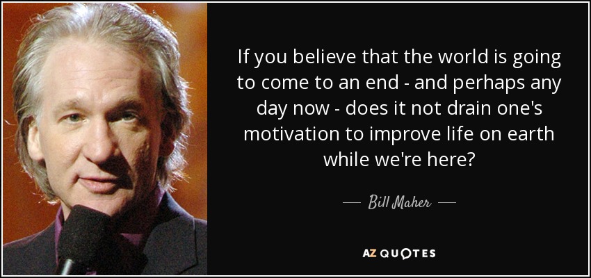 If you believe that the world is going to come to an end - and perhaps any day now - does it not drain one's motivation to improve life on earth while we're here? - Bill Maher