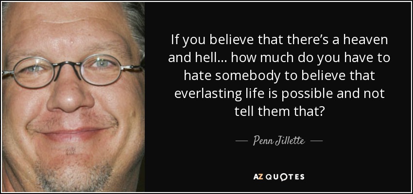 If you believe that there’s a heaven and hell . . . how much do you have to hate somebody to believe that everlasting life is possible and not tell them that? - Penn Jillette