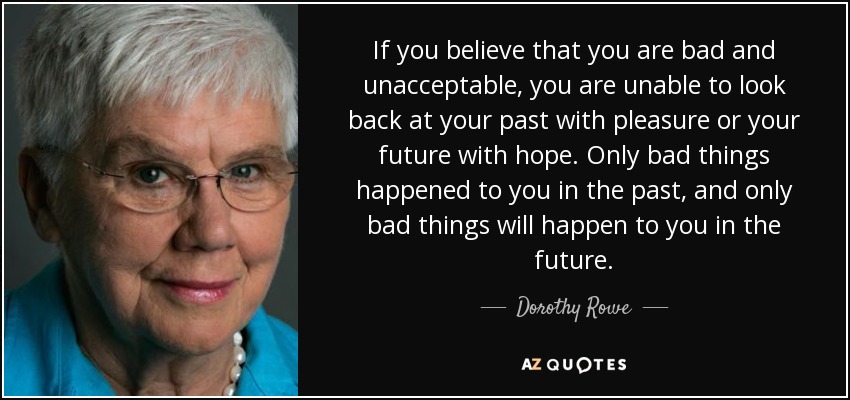 If you believe that you are bad and unacceptable, you are unable to look back at your past with pleasure or your future with hope. Only bad things happened to you in the past, and only bad things will happen to you in the future. - Dorothy Rowe