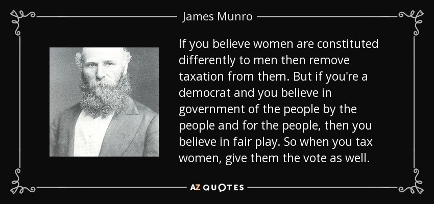 If you believe women are constituted differently to men then remove taxation from them. But if you're a democrat and you believe in government of the people by the people and for the people, then you believe in fair play. So when you tax women, give them the vote as well. - James Munro