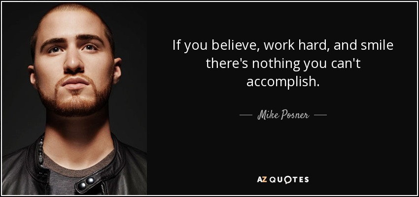 If you believe, work hard, and smile there's nothing you can't accomplish. - Mike Posner