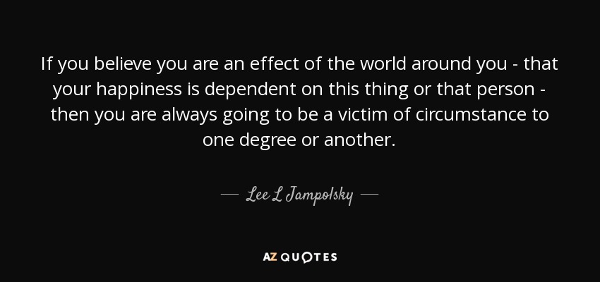 If you believe you are an effect of the world around you - that your happiness is dependent on this thing or that person - then you are always going to be a victim of circumstance to one degree or another. - Lee L Jampolsky