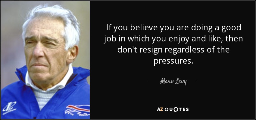 If you believe you are doing a good job in which you enjoy and like, then don't resign regardless of the pressures. - Marv Levy