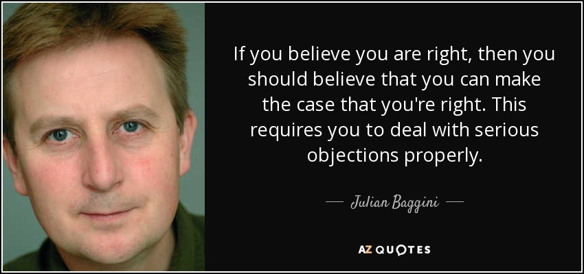 If you believe you are right, then you should believe that you can make the case that you're right. This requires you to deal with serious objections properly. - Julian Baggini