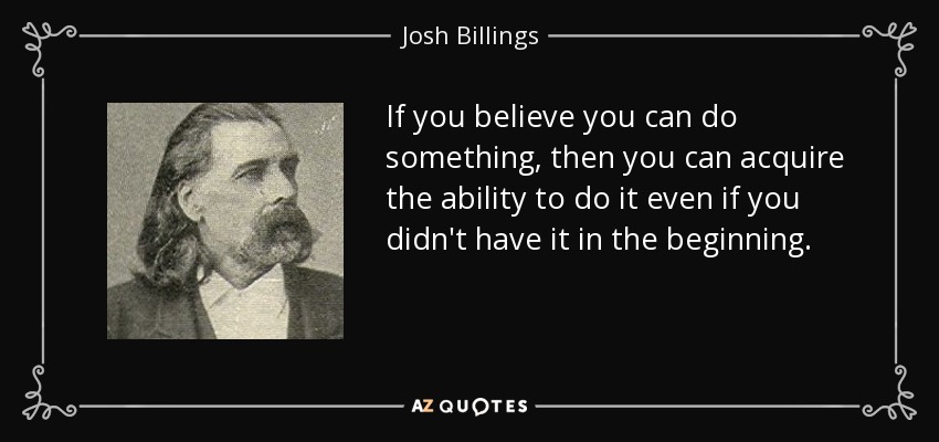 If you believe you can do something, then you can acquire the ability to do it even if you didn't have it in the beginning. - Josh Billings