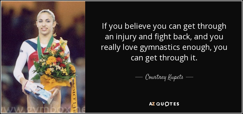 If you believe you can get through an injury and fight back, and you really love gymnastics enough, you can get through it. - Courtney Kupets