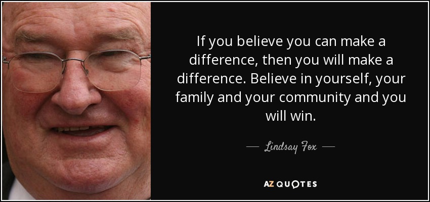 If you believe you can make a difference, then you will make a difference. Believe in yourself, your family and your community and you will win. - Lindsay Fox