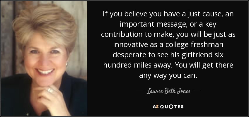 If you believe you have a just cause, an important message, or a key contribution to make, you will be just as innovative as a college freshman desperate to see his girlfriend six hundred miles away. You will get there any way you can. - Laurie Beth Jones