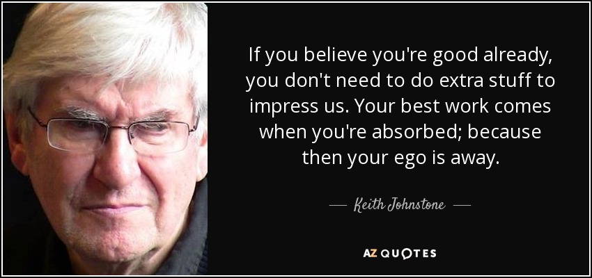 If you believe you're good already, you don't need to do extra stuff to impress us. Your best work comes when you're absorbed; because then your ego is away. - Keith Johnstone