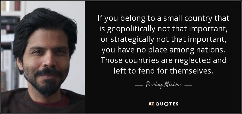 If you belong to a small country that is geopolitically not that important, or strategically not that important, you have no place among nations. Those countries are neglected and left to fend for themselves. - Pankaj Mishra