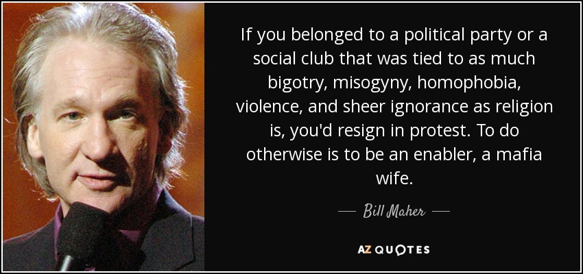 If you belonged to a political party or a social club that was tied to as much bigotry, misogyny, homophobia, violence, and sheer ignorance as religion is, you'd resign in protest. To do otherwise is to be an enabler, a mafia wife. - Bill Maher