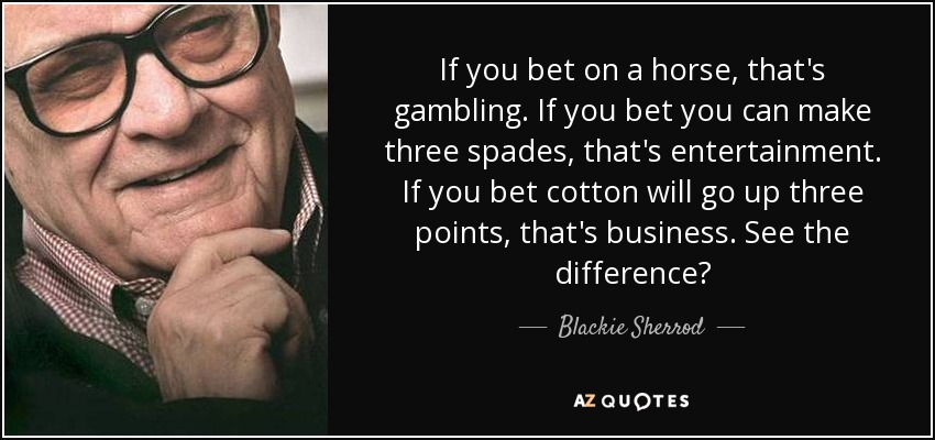If you bet on a horse, that's gambling. If you bet you can make three spades, that's entertainment. If you bet cotton will go up three points, that's business. See the difference? - Blackie Sherrod