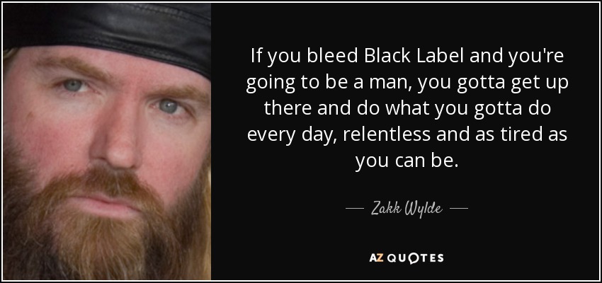 If you bleed Black Label and you're going to be a man, you gotta get up there and do what you gotta do every day, relentless and as tired as you can be. - Zakk Wylde