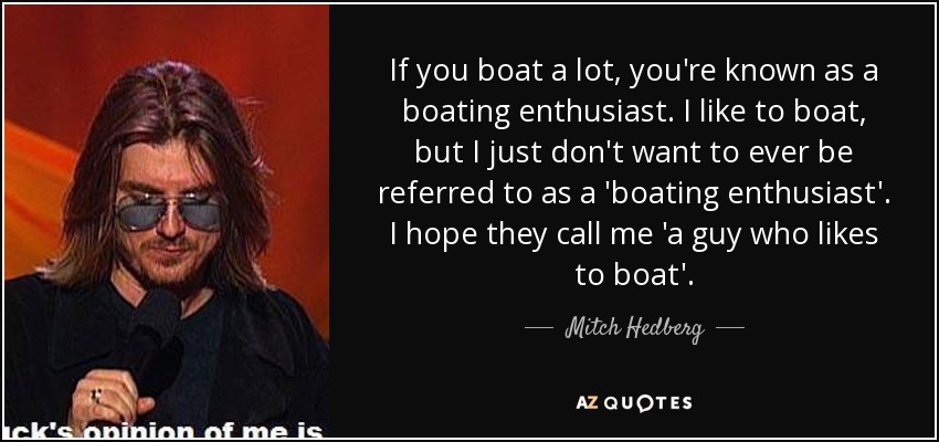 If you boat a lot, you're known as a boating enthusiast. I like to boat, but I just don't want to ever be referred to as a 'boating enthusiast'. I hope they call me 'a guy who likes to boat'. - Mitch Hedberg