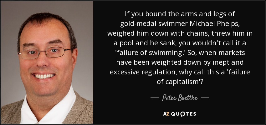 If you bound the arms and legs of gold-medal swimmer Michael Phelps, weighed him down with chains, threw him in a pool and he sank, you wouldn't call it a 'failure of swimming.' So, when markets have been weighted down by inept and excessive regulation, why call this a 'failure of capitalism'? - Peter Boettke