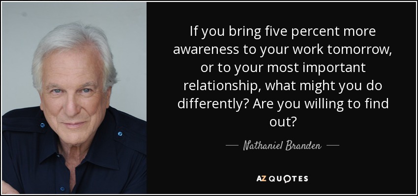 If you bring five percent more awareness to your work tomorrow, or to your most important relationship, what might you do differently? Are you willing to find out? - Nathaniel Branden