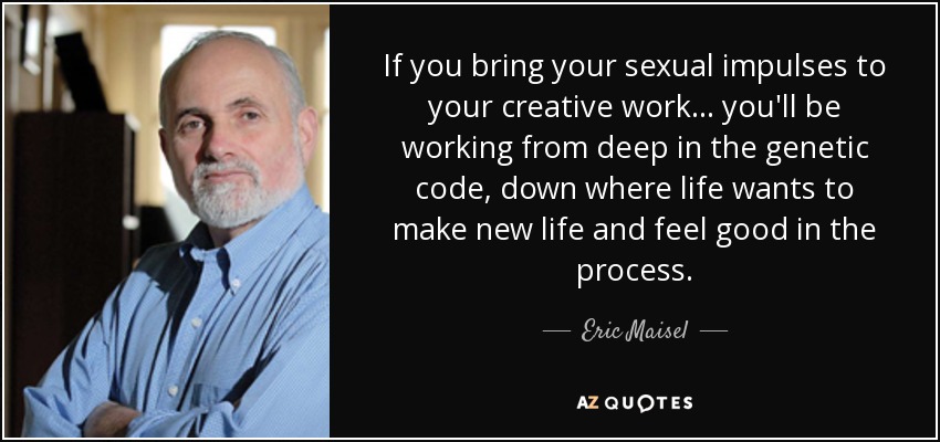 If you bring your sexual impulses to your creative work... you'll be working from deep in the genetic code, down where life wants to make new life and feel good in the process. - Eric Maisel