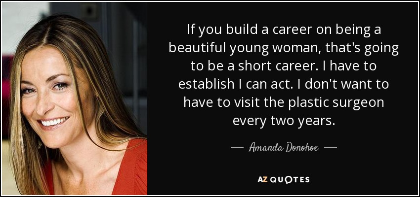 If you build a career on being a beautiful young woman, that's going to be a short career. I have to establish I can act. I don't want to have to visit the plastic surgeon every two years. - Amanda Donohoe