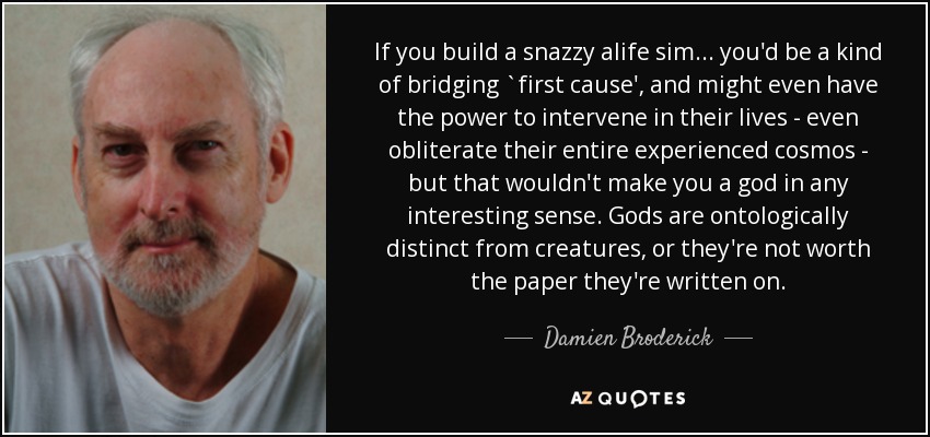 If you build a snazzy alife sim ... you'd be a kind of bridging `first cause', and might even have the power to intervene in their lives - even obliterate their entire experienced cosmos - but that wouldn't make you a god in any interesting sense. Gods are ontologically distinct from creatures, or they're not worth the paper they're written on. - Damien Broderick
