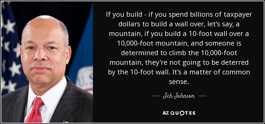 If you build - if you spend billions of taxpayer dollars to build a wall over, let's say, a mountain, if you build a 10-foot wall over a 10,000-foot mountain, and someone is determined to climb the 10,000-foot mountain, they're not going to be deterred by the 10-foot wall. It's a matter of common sense. - Jeh Johnson