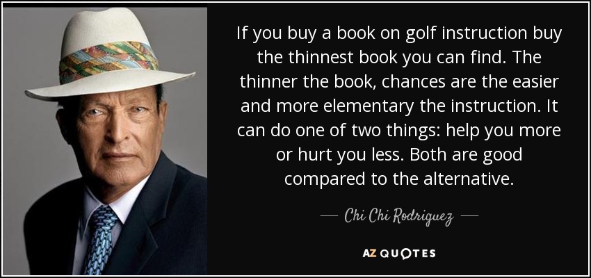 If you buy a book on golf instruction buy the thinnest book you can find. The thinner the book, chances are the easier and more elementary the instruction. It can do one of two things: help you more or hurt you less. Both are good compared to the alternative. - Chi Chi Rodriguez