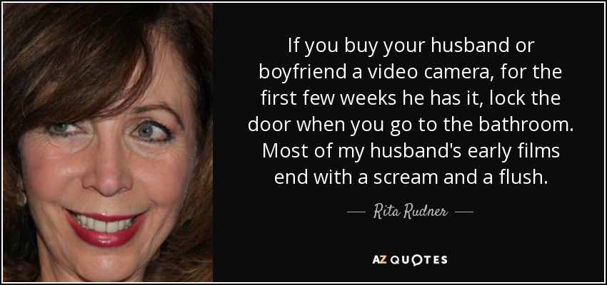 If you buy your husband or boyfriend a video camera, for the first few weeks he has it, lock the door when you go to the bathroom. Most of my husband's early films end with a scream and a flush. - Rita Rudner