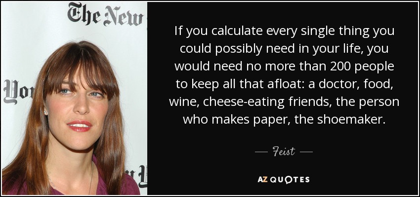 If you calculate every single thing you could possibly need in your life, you would need no more than 200 people to keep all that afloat: a doctor, food, wine, cheese-eating friends, the person who makes paper, the shoemaker. - Feist