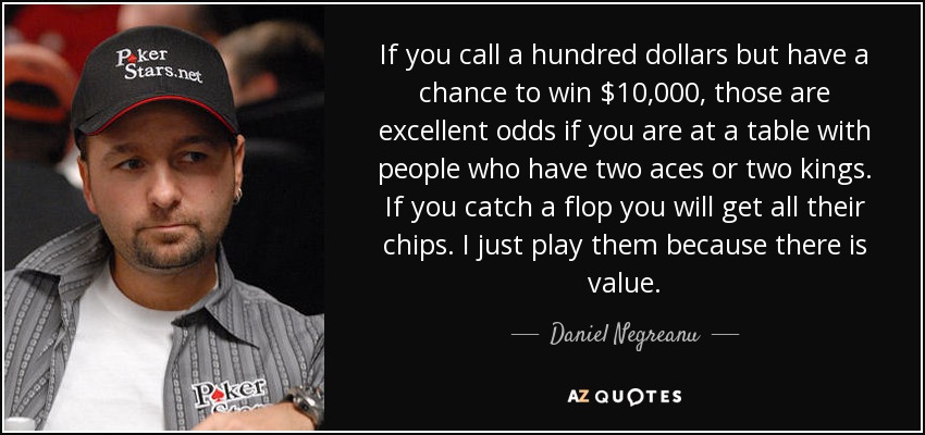 If you call a hundred dollars but have a chance to win $10,000, those are excellent odds if you are at a table with people who have two aces or two kings. If you catch a flop you will get all their chips. I just play them because there is value. - Daniel Negreanu