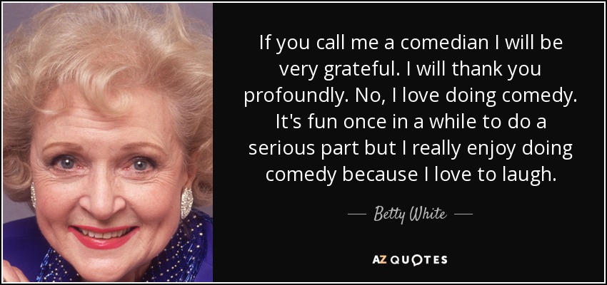 If you call me a comedian I will be very grateful. I will thank you profoundly. No, I love doing comedy. It's fun once in a while to do a serious part but I really enjoy doing comedy because I love to laugh. - Betty White