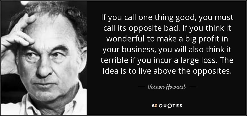 If you call one thing good, you must call its opposite bad. If you think it wonderful to make a big profit in your business, you will also think it terrible if you incur a large loss. The idea is to live above the opposites. - Vernon Howard
