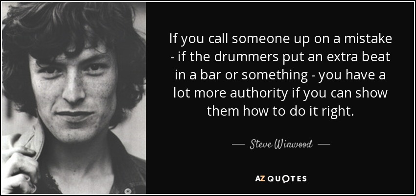 If you call someone up on a mistake - if the drummers put an extra beat in a bar or something - you have a lot more authority if you can show them how to do it right. - Steve Winwood