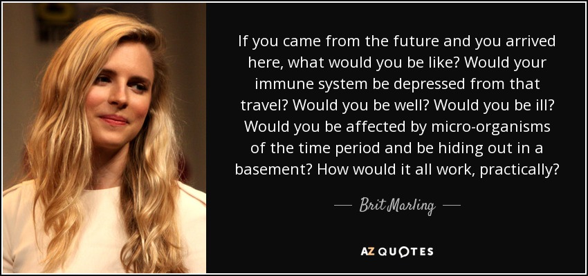 If you came from the future and you arrived here, what would you be like? Would your immune system be depressed from that travel? Would you be well? Would you be ill? Would you be affected by micro-organisms of the time period and be hiding out in a basement? How would it all work, practically? - Brit Marling