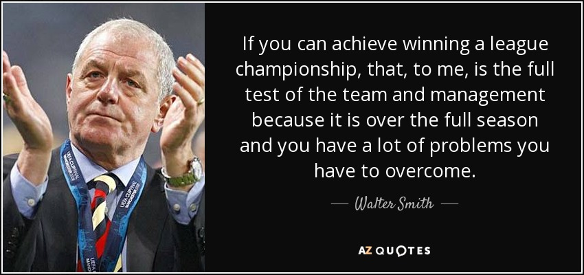 If you can achieve winning a league championship, that, to me, is the full test of the team and management because it is over the full season and you have a lot of problems you have to overcome. - Walter Smith